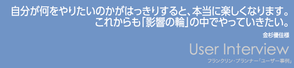 【自分が何をやりたいのかがはっきりすると、本当に楽しくなります。
これからも「影響の輪」の中でやっていきたい。】金杉優佳様